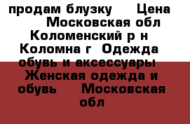 продам блузку . › Цена ­ 700 - Московская обл., Коломенский р-н, Коломна г. Одежда, обувь и аксессуары » Женская одежда и обувь   . Московская обл.